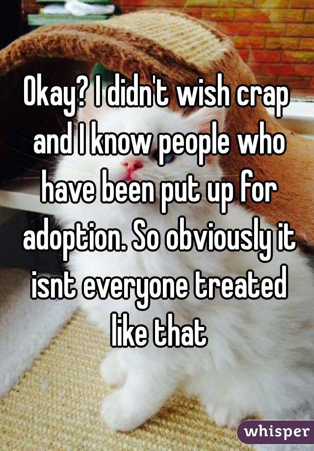 Okay? I didn't wish crap and I know people who have been put up for adoption. So obviously it isnt everyone treated like that