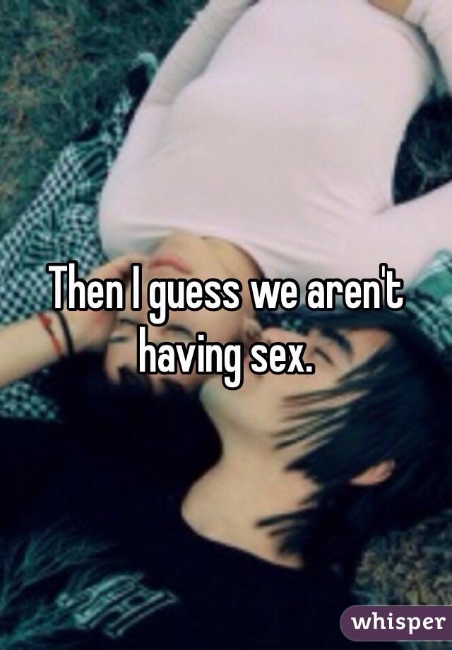 Then I guess we aren't having sex.