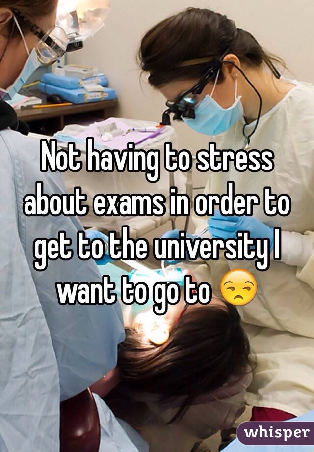 Not having to stress about exams in order to get to the university I want to go to 😒