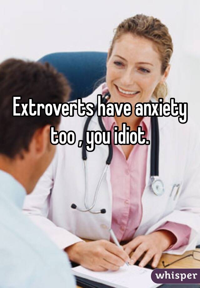 Extroverts have anxiety too , you idiot.