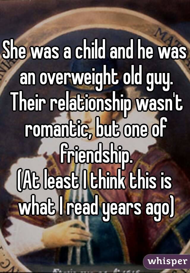 She was a child and he was an overweight old guy. Their relationship wasn't romantic, but one of friendship.
(At least I think this is what I read years ago)