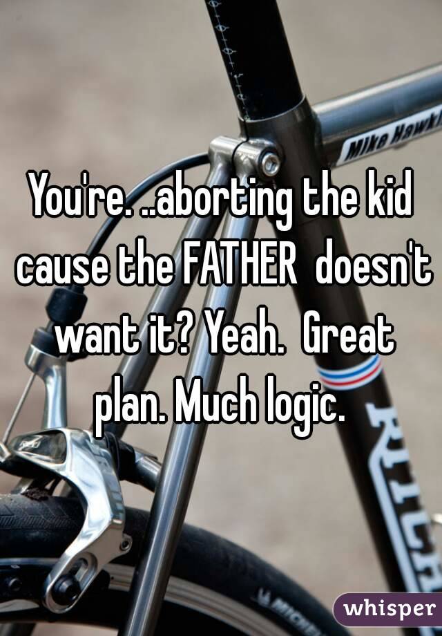 You're. ..aborting the kid cause the FATHER  doesn't want it? Yeah.  Great plan. Much logic. 