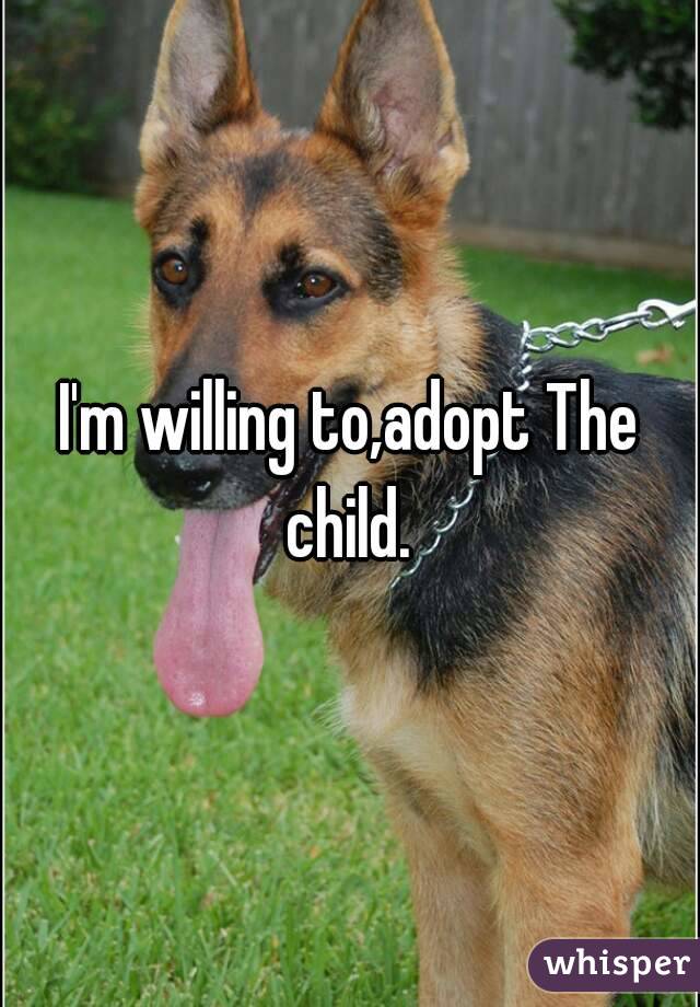 I'm willing to,adopt The child. 