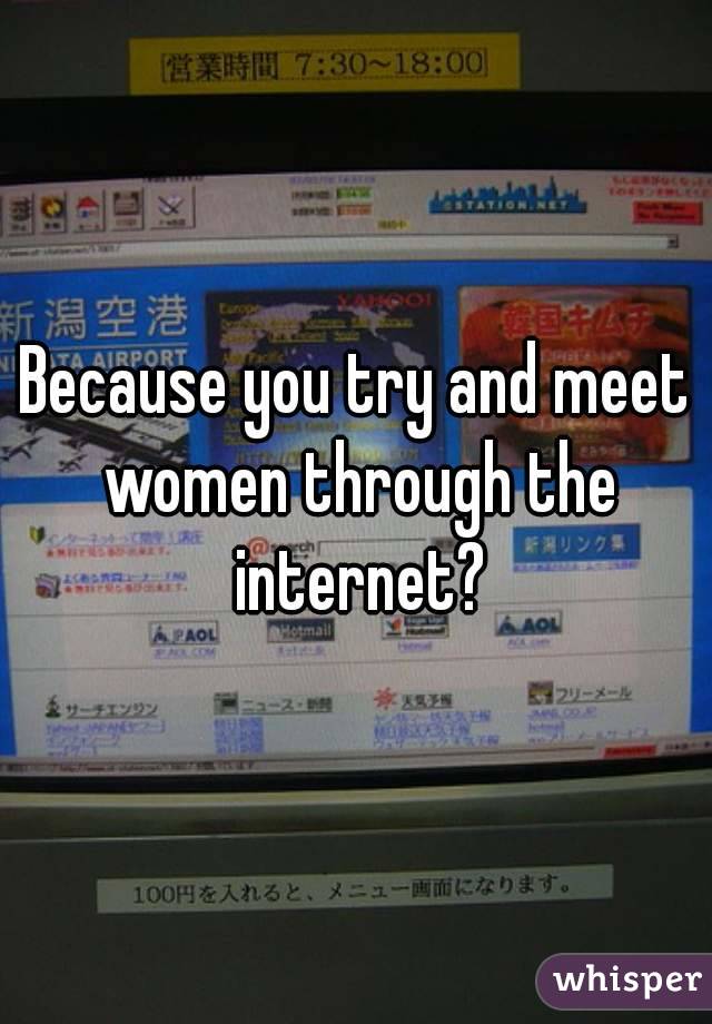 Because you try and meet women through the internet?