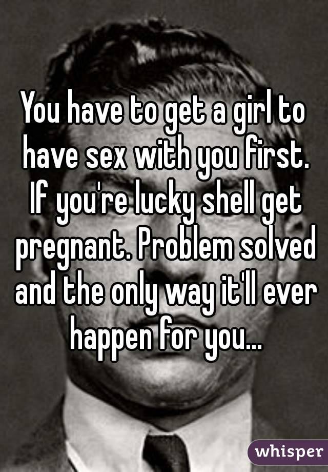 You have to get a girl to have sex with you first. If you're lucky shell get pregnant. Problem solved and the only way it'll ever happen for you...