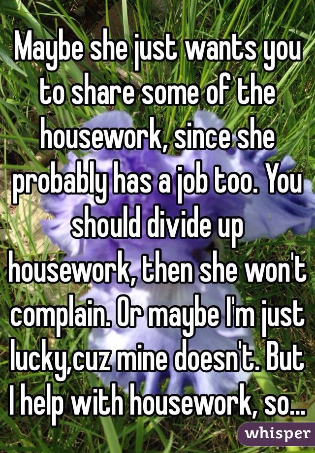 Maybe she just wants you to share some of the housework, since she probably has a job too. You should divide up housework, then she won't complain. Or maybe I'm just lucky,cuz mine doesn't. But I help with housework, so...