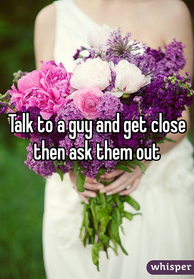 Talk to a guy and get close then ask them out