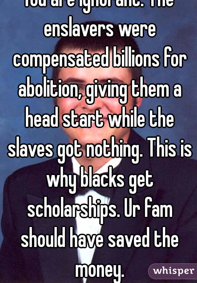 You are ignorant. The enslavers were compensated billions for abolition, giving them a head start while the slaves got nothing. This is why blacks get scholarships. Ur fam should have saved the money.