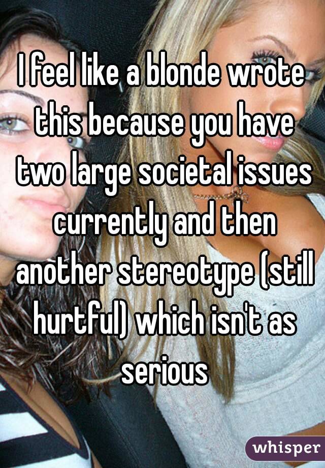 I feel like a blonde wrote this because you have two large societal issues currently and then another stereotype (still hurtful) which isn't as serious