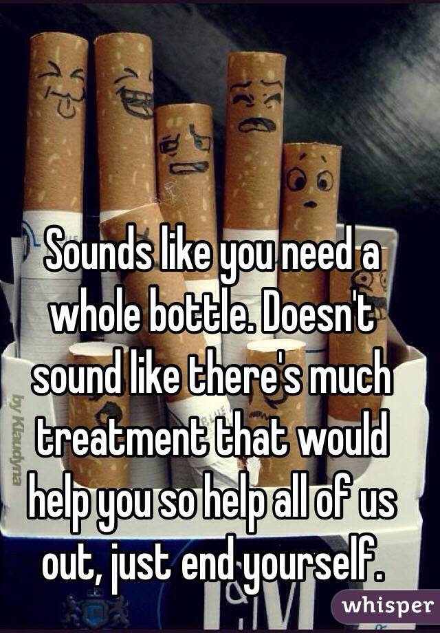 Sounds like you need a whole bottle. Doesn't sound like there's much treatment that would help you so help all of us out, just end yourself. 