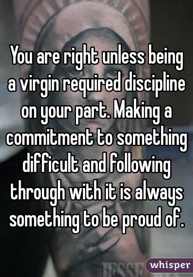 You are right unless being a virgin required discipline on your part. Making a commitment to something difficult and following through with it is always something to be proud of. 