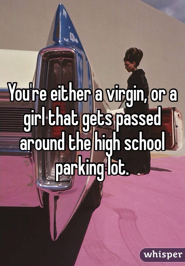 You're either a virgin, or a girl that gets passed around the high school parking lot.