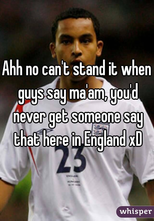 Ahh no can't stand it when guys say ma'am, you'd never get someone say that here in England xD