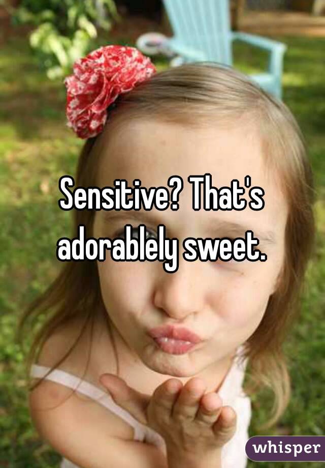 Sensitive? That's adorablely sweet. 