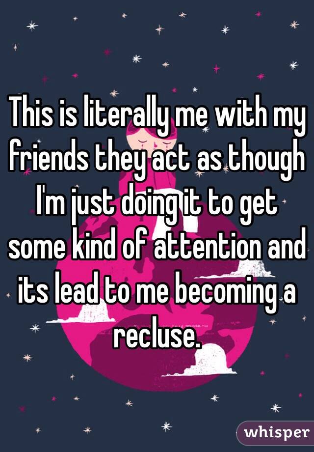 This is literally me with my friends they act as though I'm just doing it to get some kind of attention and its lead to me becoming a recluse. 