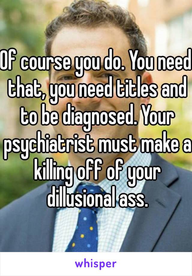 Of course you do. You need that, you need titles and to be diagnosed. Your psychiatrist must make a killing off of your dillusional ass.