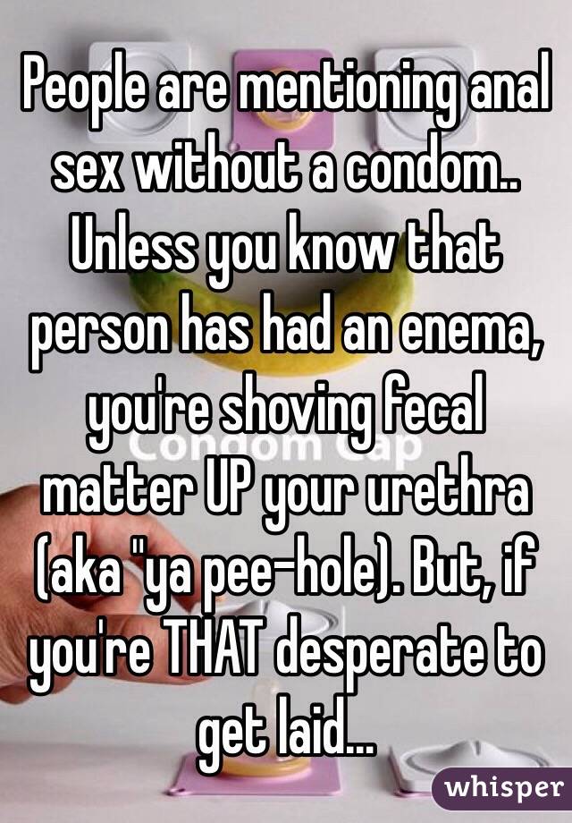 People are mentioning anal sex without a condom..
Unless you know that person has had an enema, you're shoving fecal matter UP your urethra (aka "ya pee-hole). But, if you're THAT desperate to get laid...