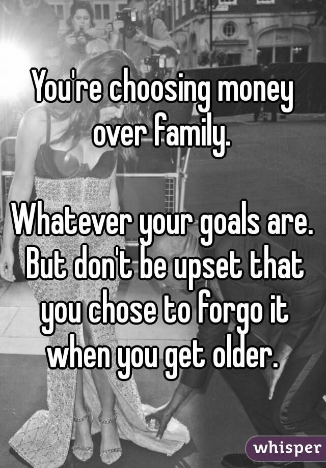 You're choosing money over family. 

Whatever your goals are. But don't be upset that you chose to forgo it when you get older. 