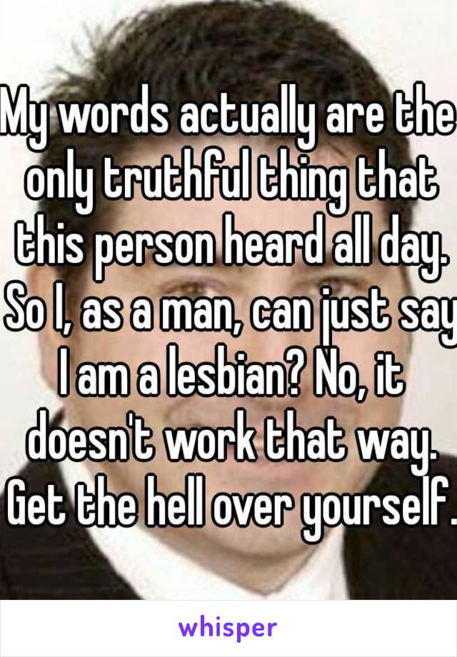 My words actually are the only truthful thing that this person heard all day. So I, as a man, can just say I am a lesbian? No, it doesn't work that way. Get the hell over yourself.