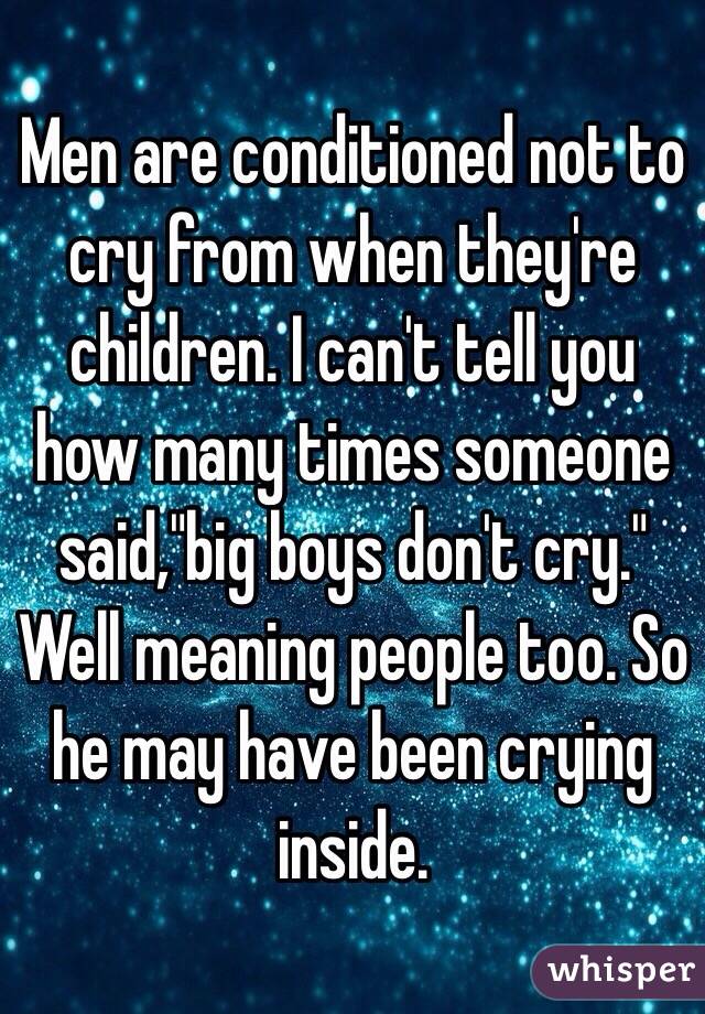Men are conditioned not to cry from when they're children. I can't tell you how many times someone said,"big boys don't cry." Well meaning people too. So he may have been crying inside.