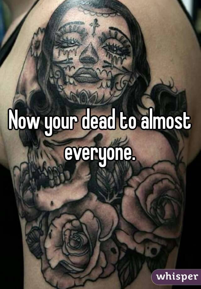 Now your dead to almost everyone. 