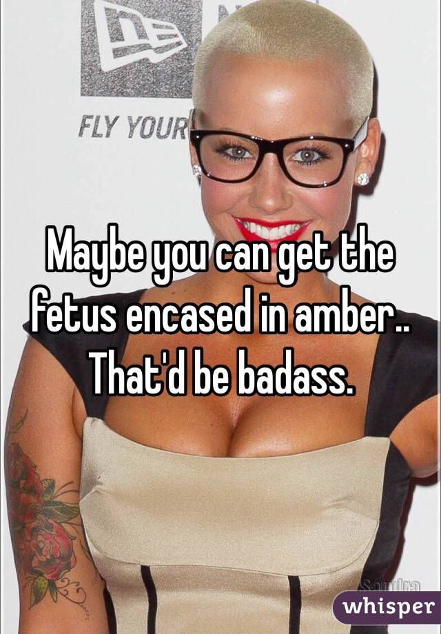 Maybe you can get the fetus encased in amber.. That'd be badass.