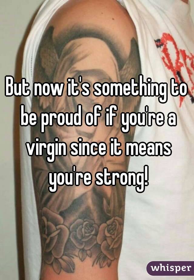 But now it's something to be proud of if you're a virgin since it means you're strong!