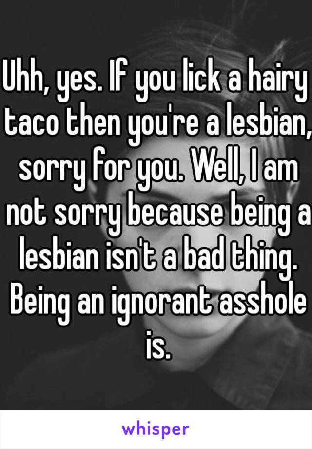 Uhh, yes. If you lick a hairy taco then you're a lesbian, sorry for you. Well, I am not sorry because being a lesbian isn't a bad thing. Being an ignorant asshole is.