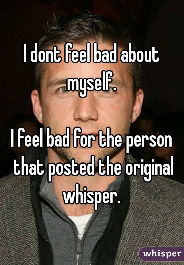 I dont feel bad about myself. 

I feel bad for the person that posted the original whisper. 