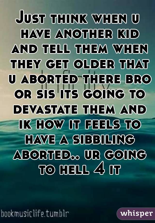 Just think when u have another kid and tell them when they get older that u aborted there bro or sis its going to devastate them and ik how it feels to have a sibbiling aborted.. ur going to hell 4 it