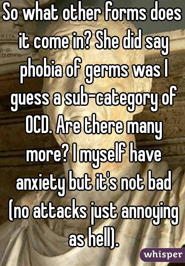 So what other forms does it come in? She did say phobia of germs was I guess a sub-category of OCD. Are there many more? I myself have anxiety but it's not bad (no attacks just annoying as hell).