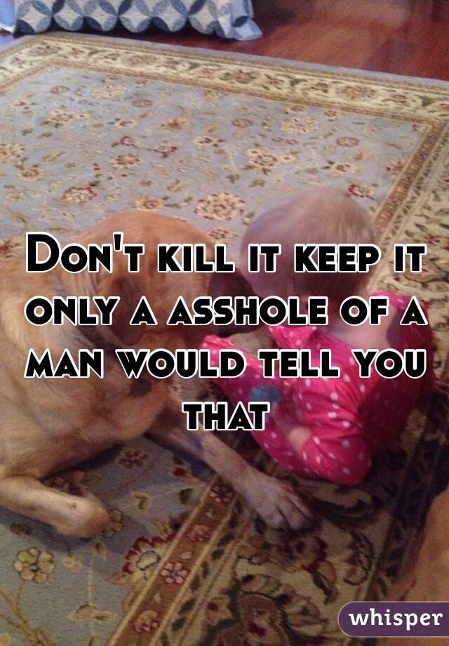 Don't kill it keep it only a asshole of a man would tell you that 