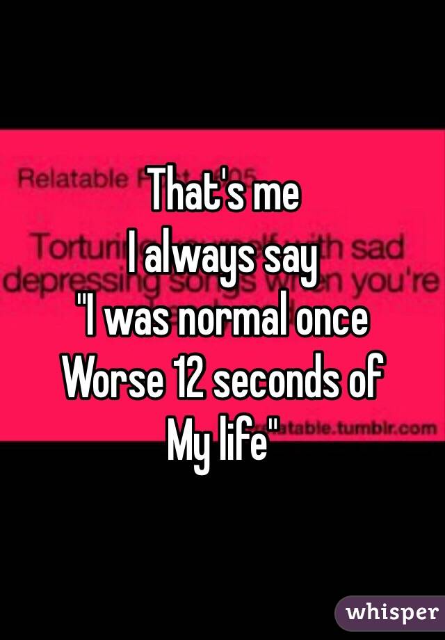 That's me 
I always say 
"I was normal once 
Worse 12 seconds of 
My life"