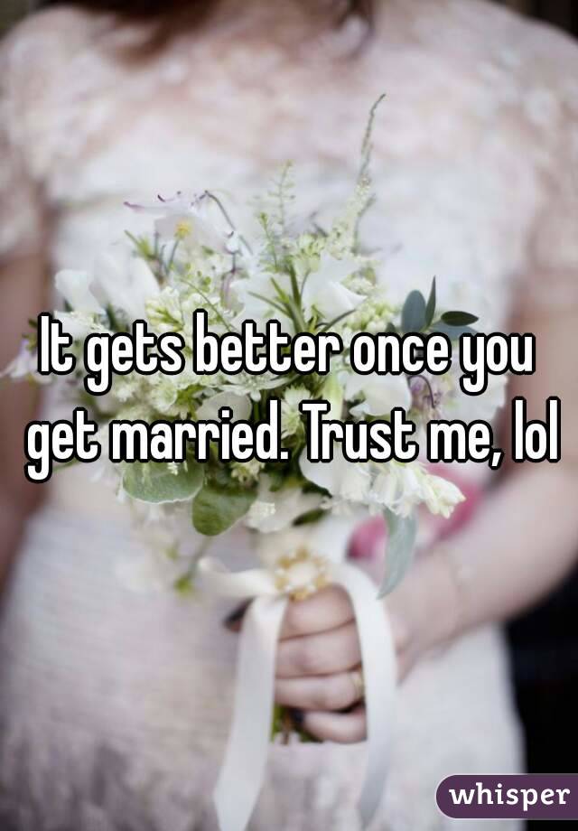 It gets better once you get married. Trust me, lol