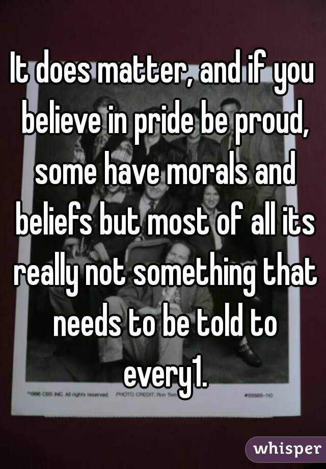 It does matter, and if you believe in pride be proud, some have morals and beliefs but most of all its really not something that needs to be told to every1.