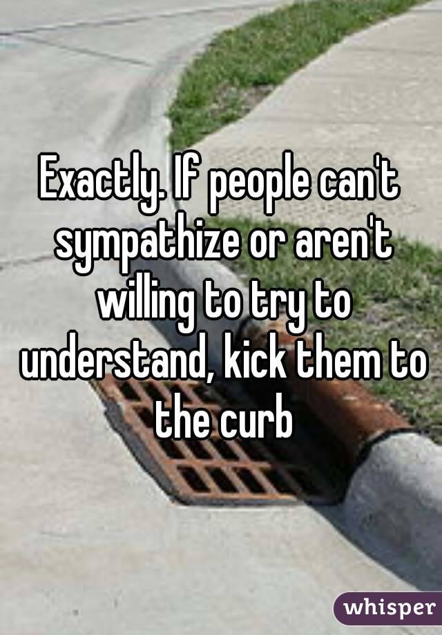 Exactly. If people can't sympathize or aren't willing to try to understand, kick them to the curb