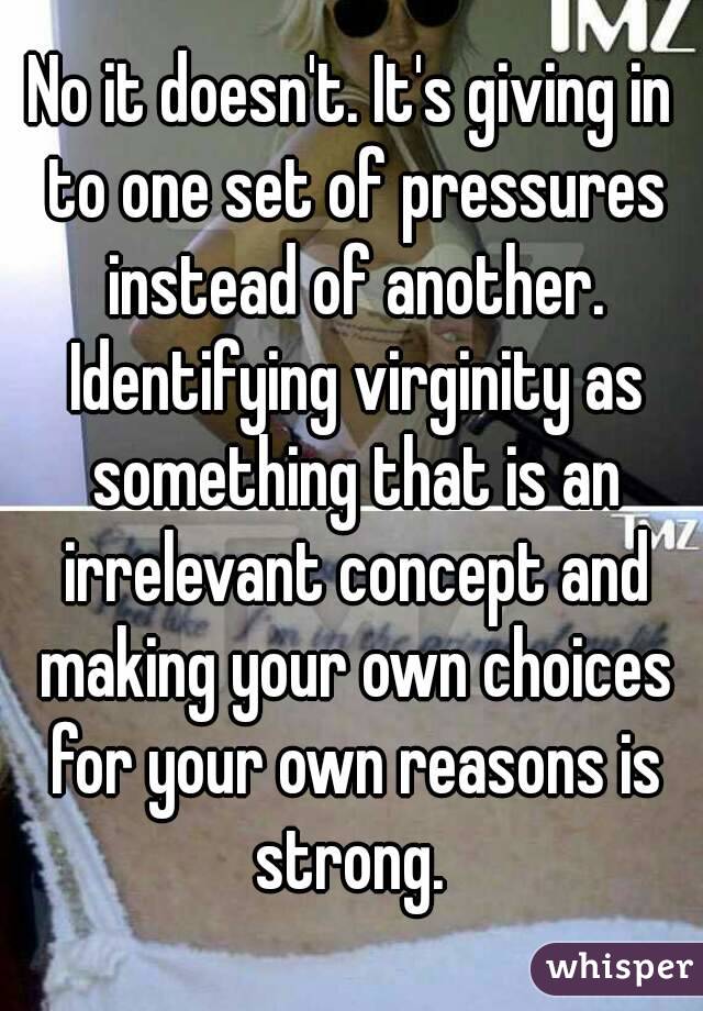 No it doesn't. It's giving in to one set of pressures instead of another. Identifying virginity as something that is an irrelevant concept and making your own choices for your own reasons is strong. 