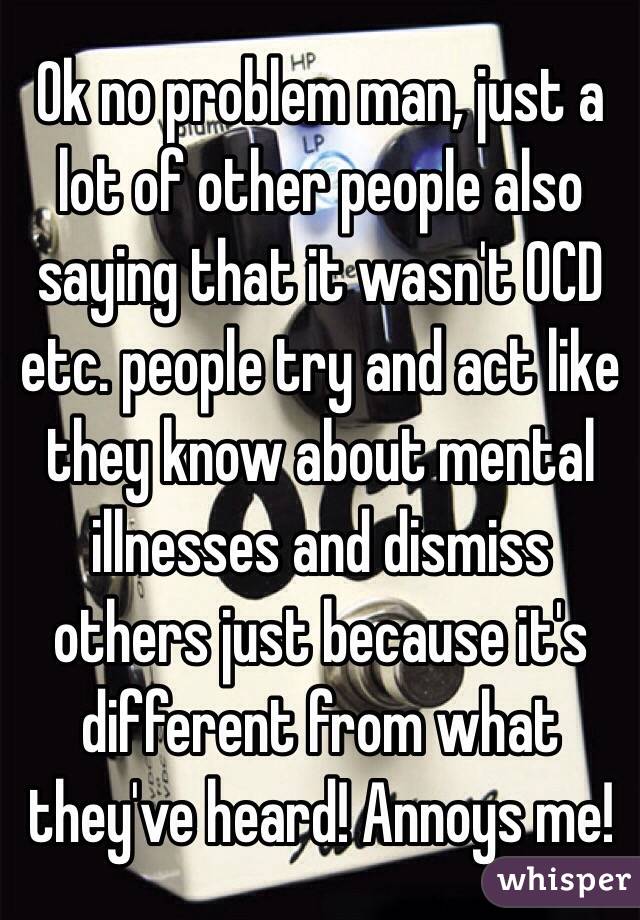 Ok no problem man, just a lot of other people also saying that it wasn't OCD etc. people try and act like they know about mental illnesses and dismiss others just because it's different from what they've heard! Annoys me!