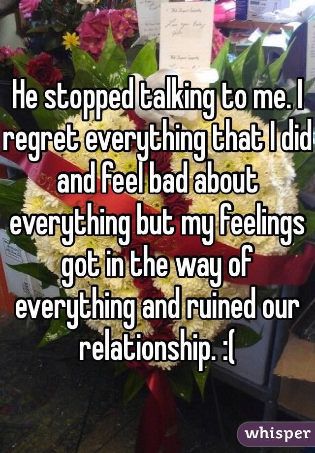 He stopped talking to me. I regret everything that I did and feel bad about everything but my feelings got in the way of everything and ruined our relationship. :( 