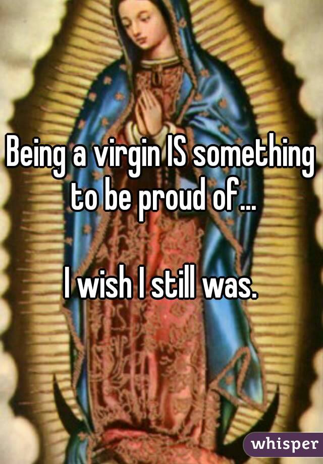 Being a virgin IS something to be proud of...

I wish I still was.