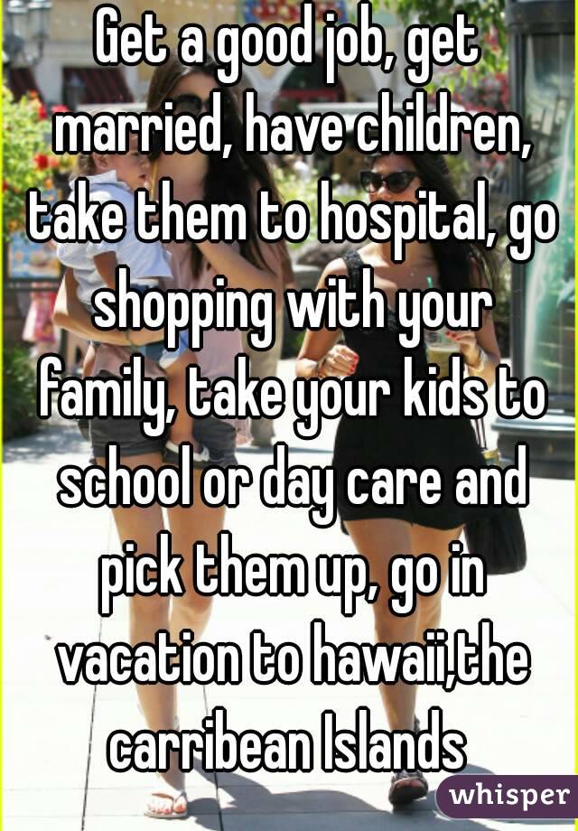 Get a good job, get married, have children, take them to hospital, go shopping with your family, take your kids to school or day care and pick them up, go in vacation to hawaii,the carribean Islands 