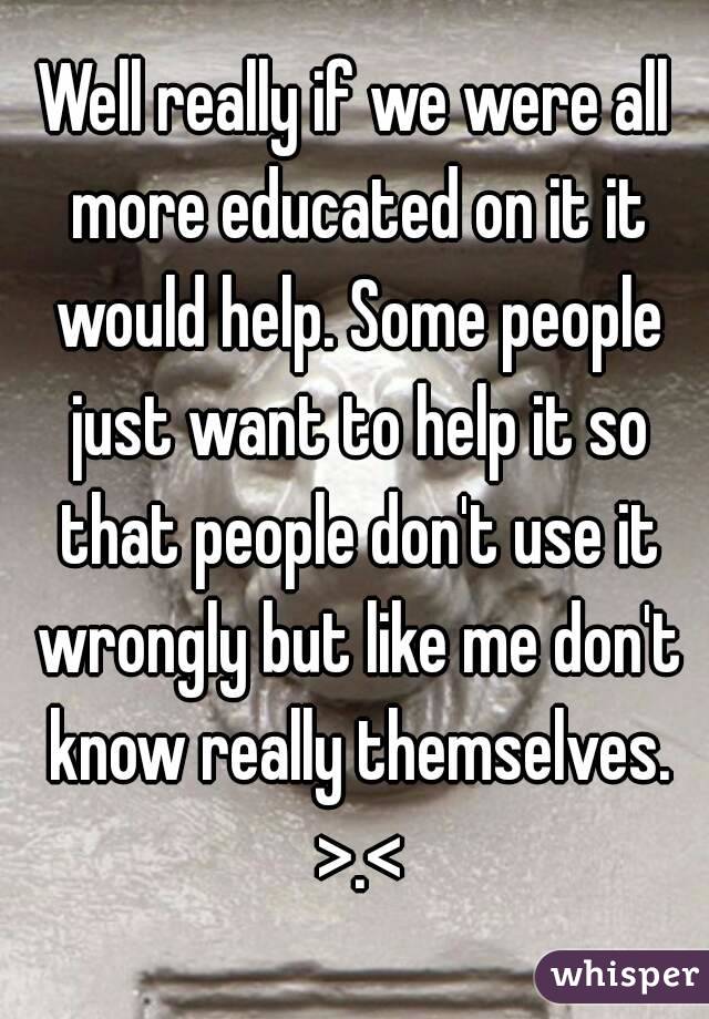 Well really if we were all more educated on it it would help. Some people just want to help it so that people don't use it wrongly but like me don't know really themselves. >.<