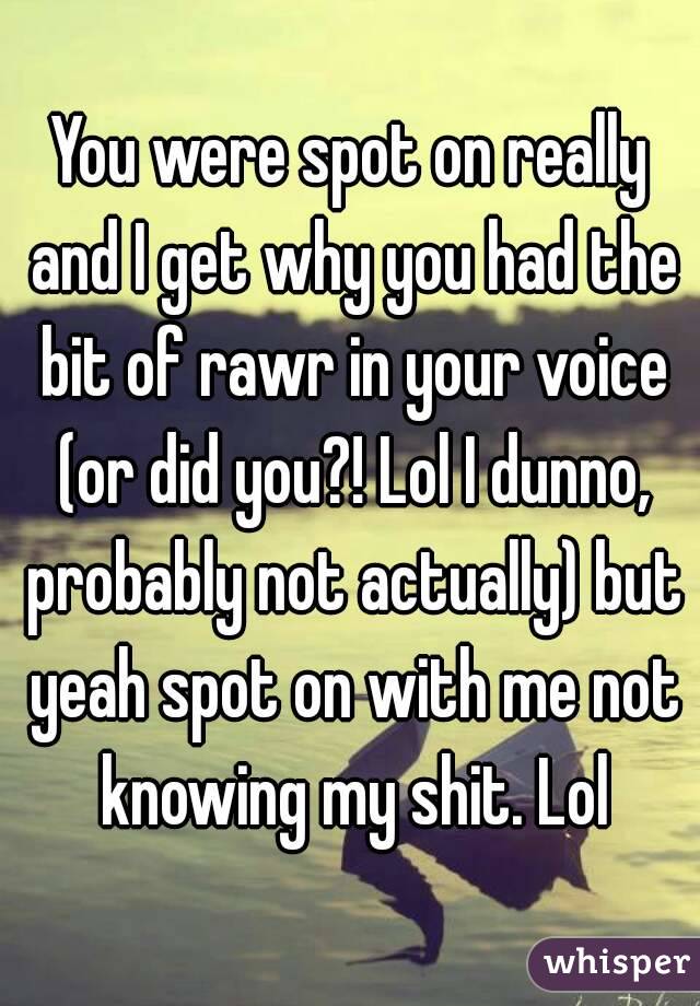 You were spot on really and I get why you had the bit of rawr in your voice (or did you?! Lol I dunno, probably not actually) but yeah spot on with me not knowing my shit. Lol