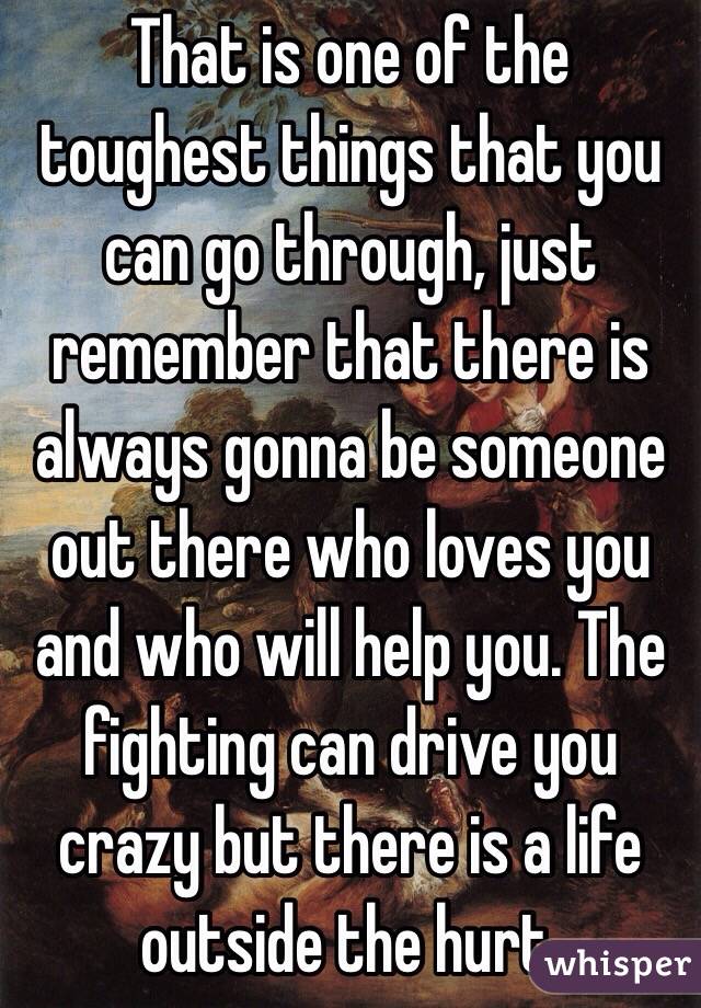 That is one of the toughest things that you can go through, just remember that there is always gonna be someone out there who loves you and who will help you. The fighting can drive you crazy but there is a life outside the hurt.