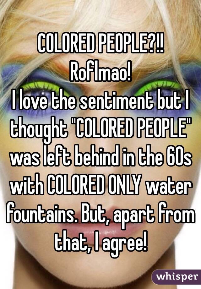 COLORED PEOPLE?!! 
Roflmao!
I love the sentiment but I thought "COLORED PEOPLE" was left behind in the 60s with COLORED ONLY water fountains. But, apart from that, I agree! 