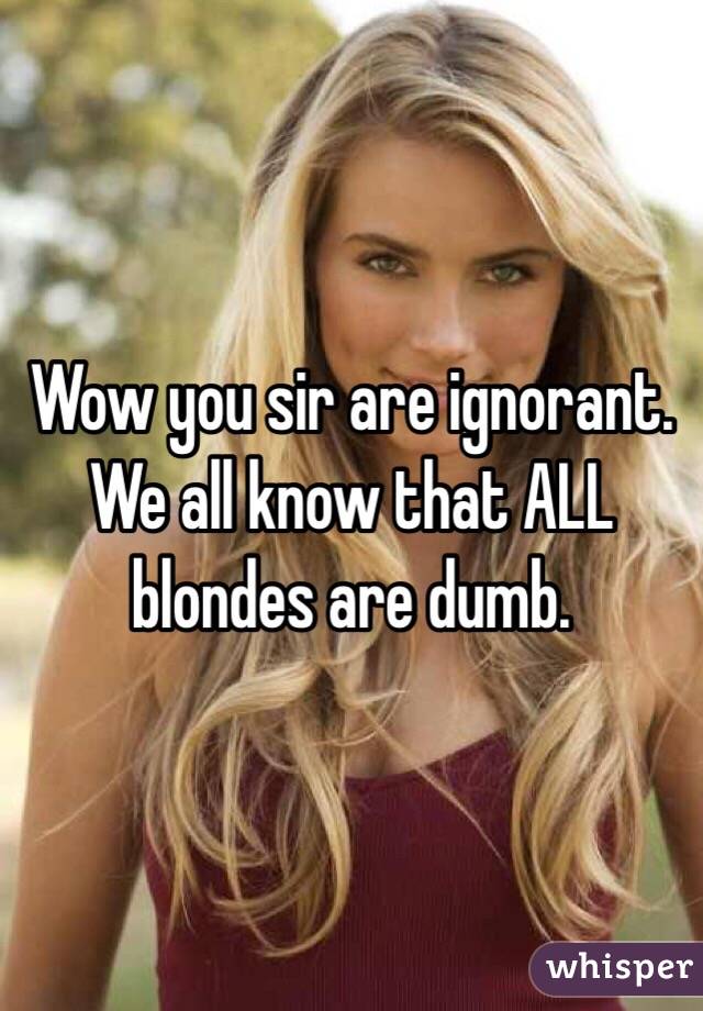 Wow you sir are ignorant.  We all know that ALL blondes are dumb.  