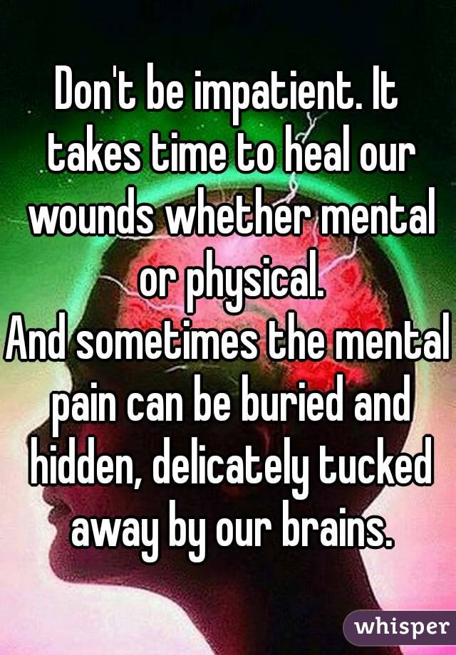 Don't be impatient. It takes time to heal our wounds whether mental or physical.
And sometimes the mental pain can be buried and hidden, delicately tucked away by our brains.
