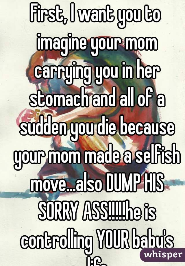 First, I want you to imagine your mom carrying you in her stomach and all of a sudden you die because your mom made a selfish move...also DUMP HIS SORRY ASS!!!!!he is controlling YOUR baby's life