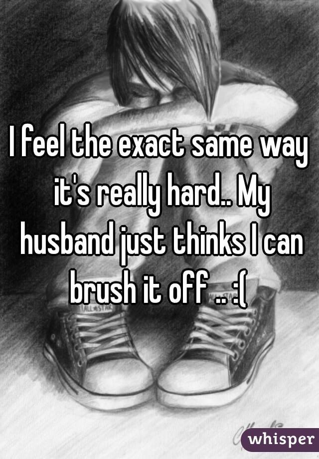 I feel the exact same way it's really hard.. My husband just thinks I can brush it off .. :( 