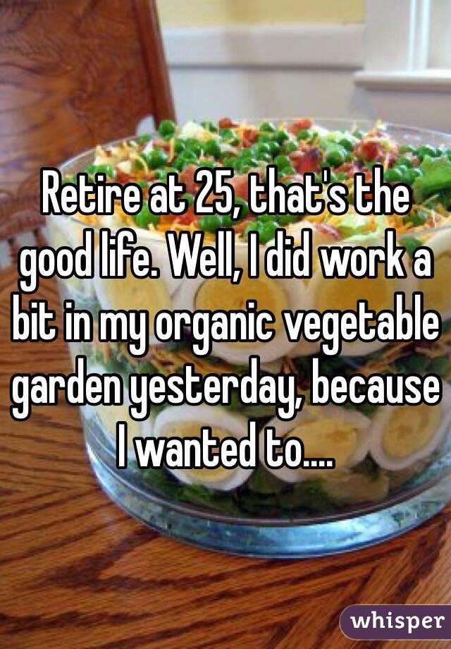 Retire at 25, that's the good life. Well, I did work a bit in my organic vegetable garden yesterday, because I wanted to....